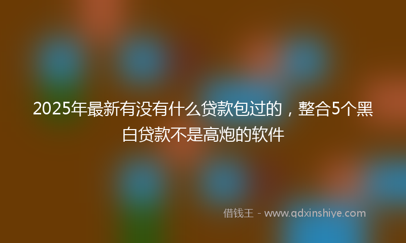 2025年最新有没有什么贷款包过的，整合5个黑白贷款不是高炮的软件