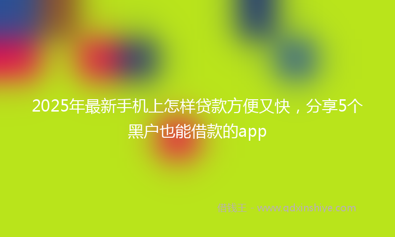 2025年最新手机上怎样贷款方便又快，分享5个黑户也能借款的app