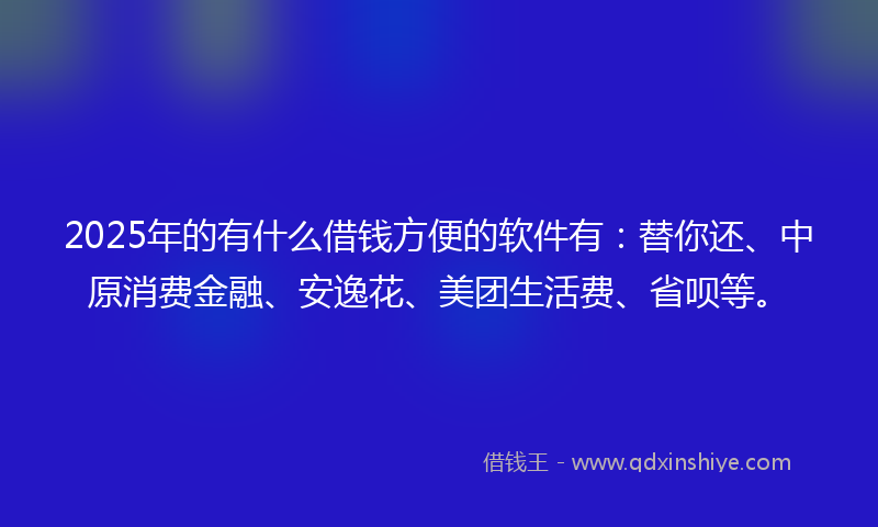 2025年的有什么借钱方便的软件有：替你还、中原消费金融、安逸花、美团生活费、省呗等。