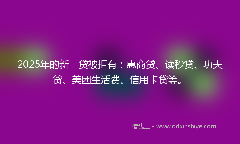 2025年的新一贷被拒有：惠商贷、读秒贷、功夫贷、美团生活费、信用卡贷等。