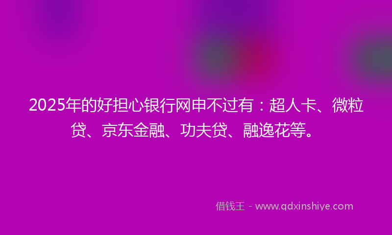 2025年的好担心银行网申不过有：超人卡、微粒贷、京东金融、功夫贷、融逸花等。