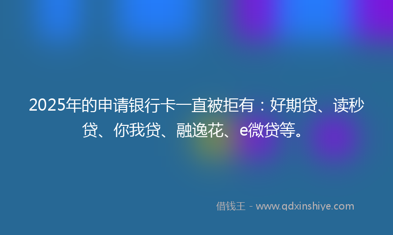 2025年的申请银行卡一直被拒有：好期贷、读秒贷、你我贷、融逸花、e微贷等。