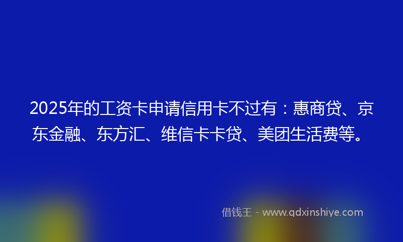 2025年的工资卡申请信用卡不过有：惠商贷、京东金融、东方汇、维信卡卡贷、美团生活费等。