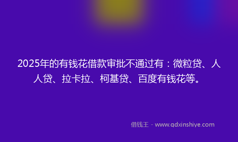 2025年的有钱花借款审批不通过有：微粒贷、人人贷、拉卡拉、柯基贷、百度有钱花等。