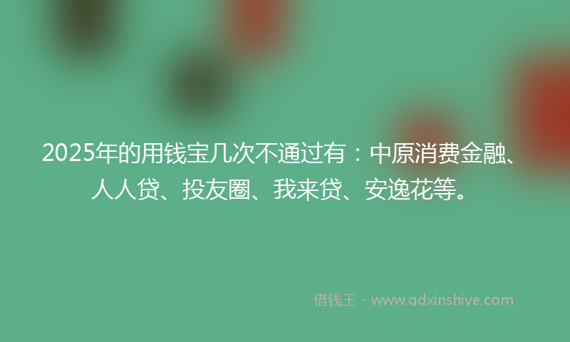 2025年的用钱宝几次不通过有：中原消费金融、人人贷、投友圈、我来贷、安逸花等。