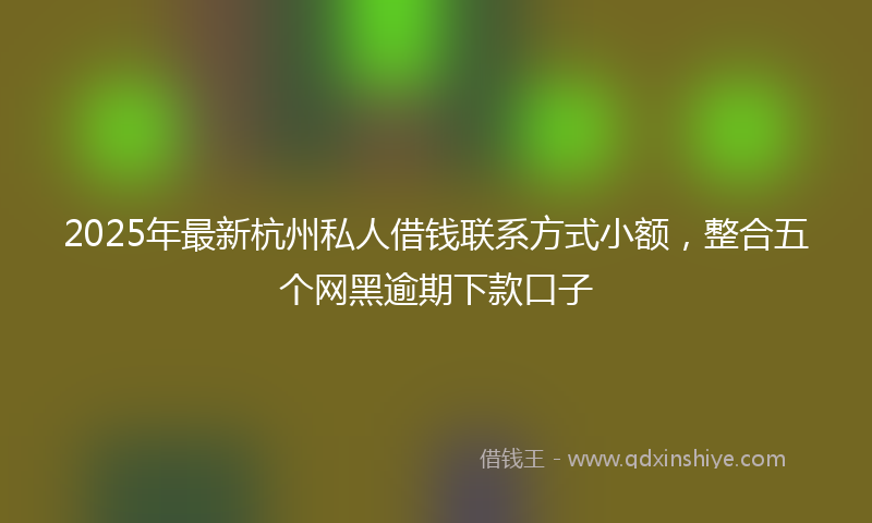 2025年最新杭州私人借钱联系方式小额，整合五个网黑逾期下款口子