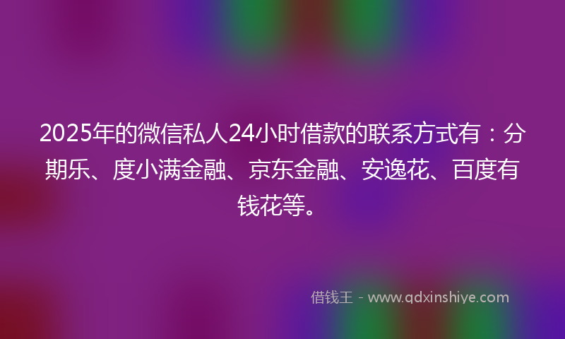 2025年的微信私人24小时借款的联系方式有：分期乐、度小满金融、京东金融、安逸花、百度有钱花等。