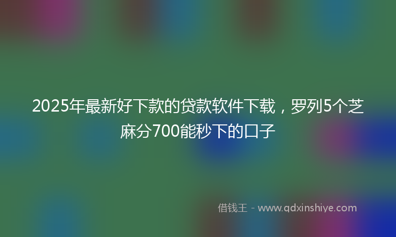 2025年最新好下款的贷款软件下载，罗列5个芝麻分700能秒下的口子