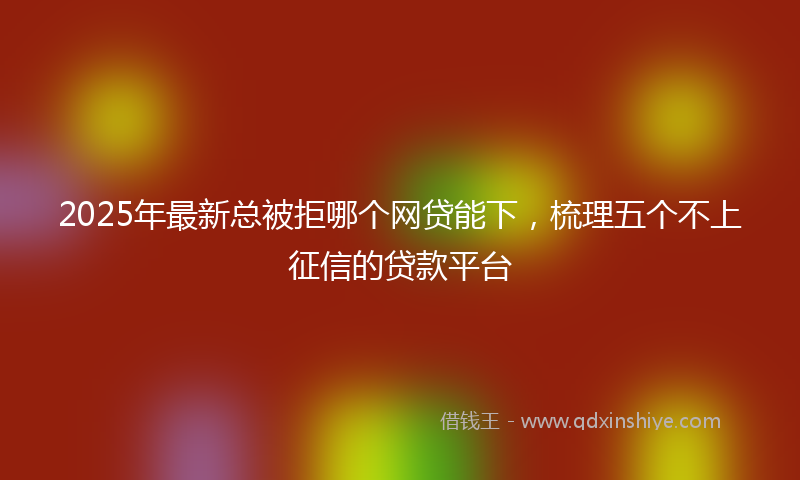 2025年最新总被拒哪个网贷能下，梳理五个不上征信的贷款平台