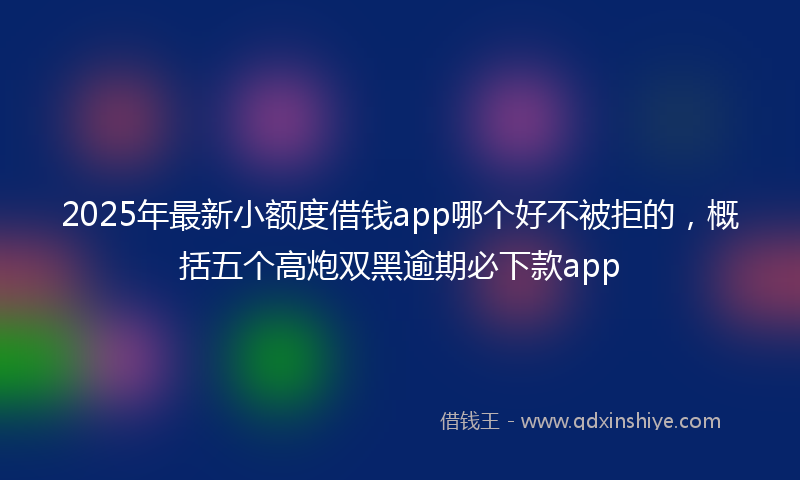 2025年最新小额度借钱app哪个好不被拒的，概括五个高炮双黑逾期必下款app