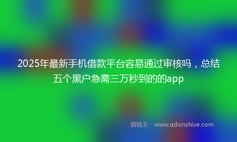 2025年最新手机借款平台容易通过审核吗，总结五个黑户急需三万秒到的的app