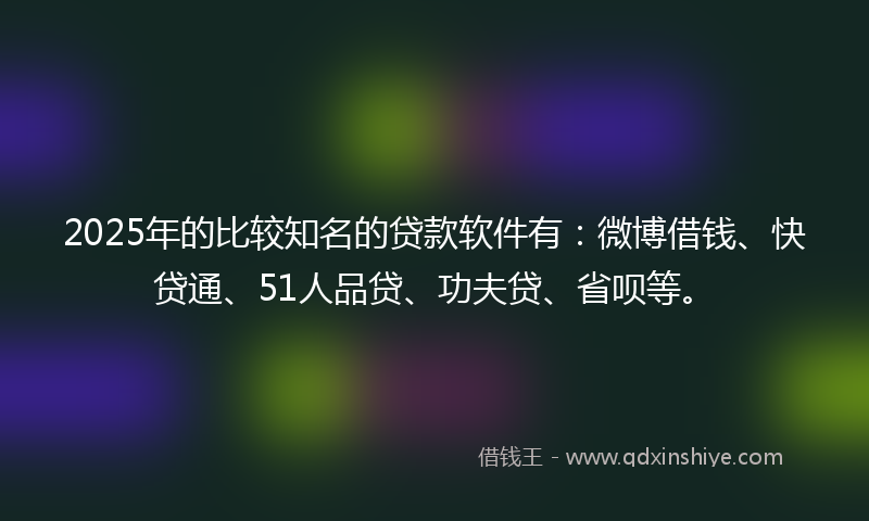 2025年的比较知名的贷款软件有：微博借钱、快贷通、51人品贷、功夫贷、省呗等。