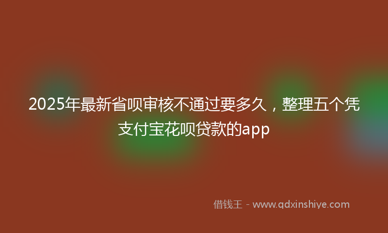 2025年最新省呗审核不通过要多久，整理五个凭支付宝花呗贷款的app