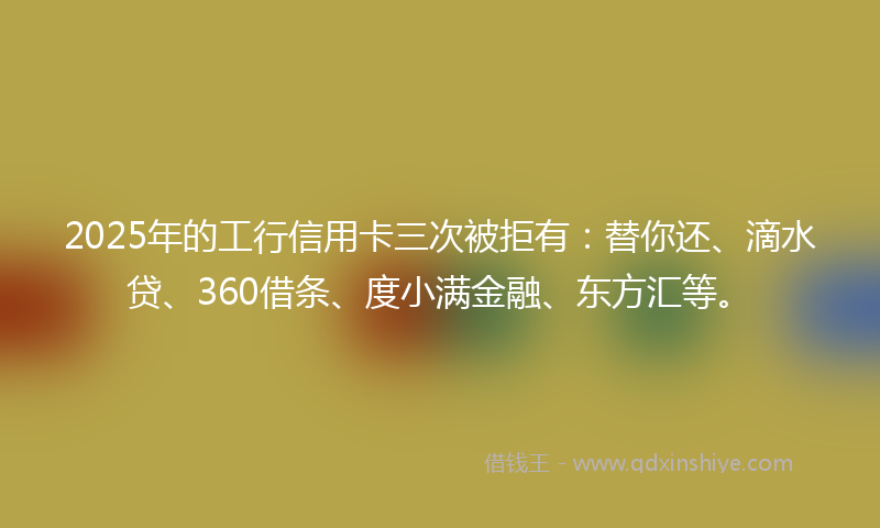 2025年的工行信用卡三次被拒有：替你还、滴水贷、360借条、度小满金融、东方汇等。