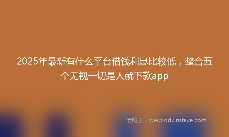 2025年最新有什么平台借钱利息比较低，整合五个无视一切是人就下款app