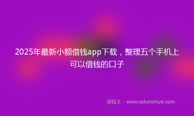 2025年最新小额借钱app下载，整理五个手机上可以借钱的口子