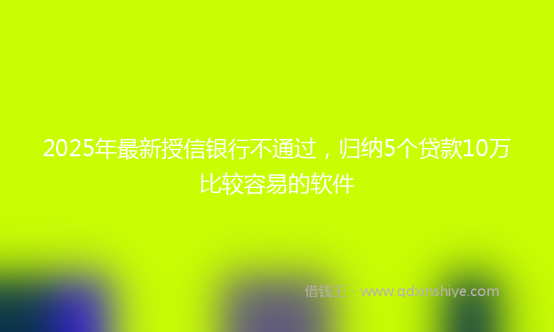 2025年最新授信银行不通过，归纳5个贷款10万比较容易的软件