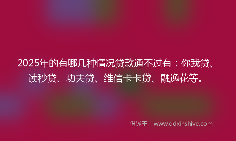 2025年的有哪几种情况贷款通不过有：你我贷、读秒贷、功夫贷、维信卡卡贷、融逸花等。
