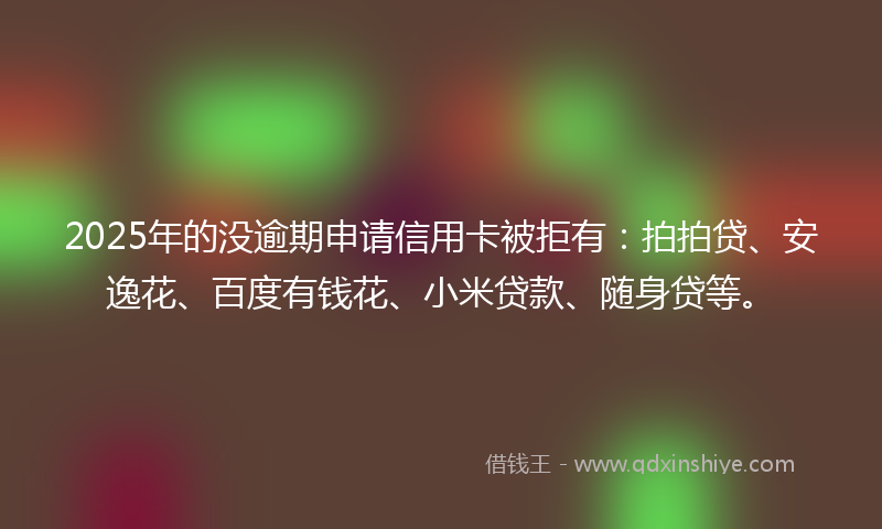 2025年的没逾期申请信用卡被拒有：拍拍贷、安逸花、百度有钱花、小米贷款、随身贷等。