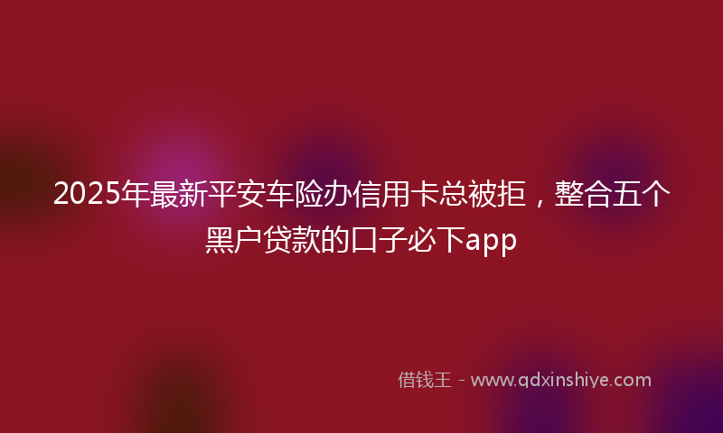 2025年最新平安车险办信用卡总被拒，整合五个黑户贷款的口子必下app