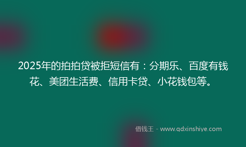 2025年的拍拍贷被拒短信有：分期乐、百度有钱花、美团生活费、信用卡贷、小花钱包等。