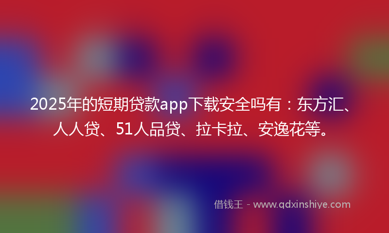 2025年的短期贷款app下载安全吗有：东方汇、人人贷、51人品贷、拉卡拉、安逸花等。