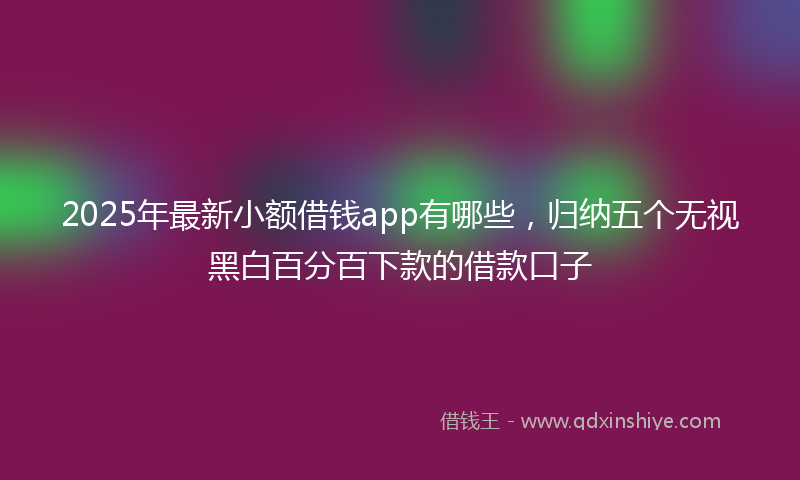 2025年最新小额借钱app有哪些，归纳五个无视黑白百分百下款的借款口子