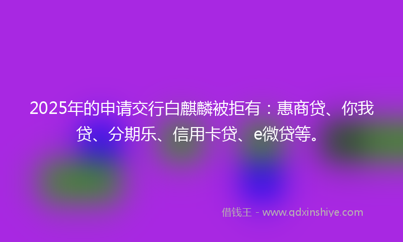 2025年的申请交行白麒麟被拒有：惠商贷、你我贷、分期乐、信用卡贷、e微贷等。