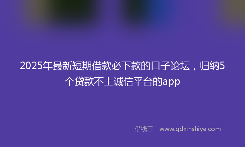 2025年最新短期借款必下款的口子论坛，归纳5个贷款不上诚信平台的app
