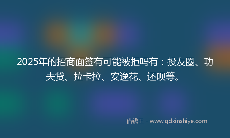 2025年的招商面签有可能被拒吗有：投友圈、功夫贷、拉卡拉、安逸花、还呗等。