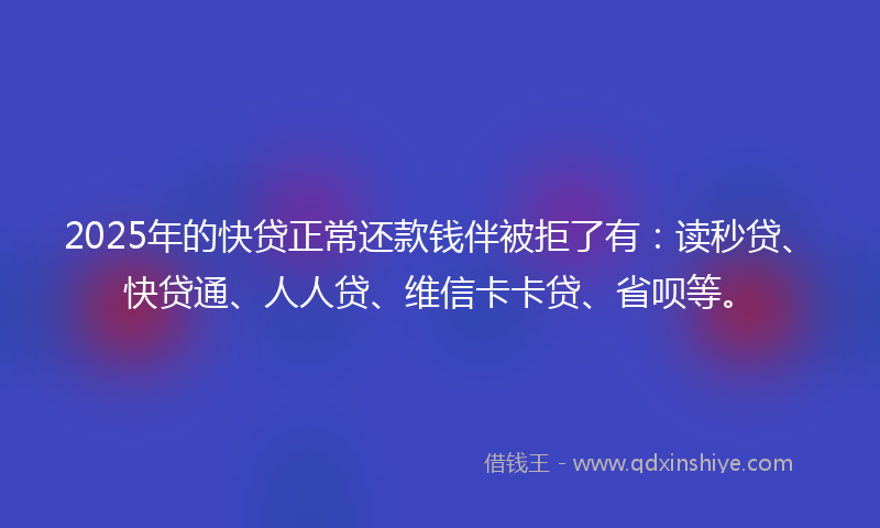 2025年的快贷正常还款钱伴被拒了有：读秒贷、快贷通、人人贷、维信卡卡贷、省呗等。