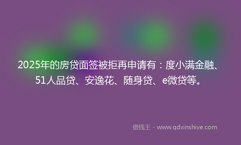 2025年的房贷面签被拒再申请有：度小满金融、51人品贷、安逸花、随身贷、e微贷等。