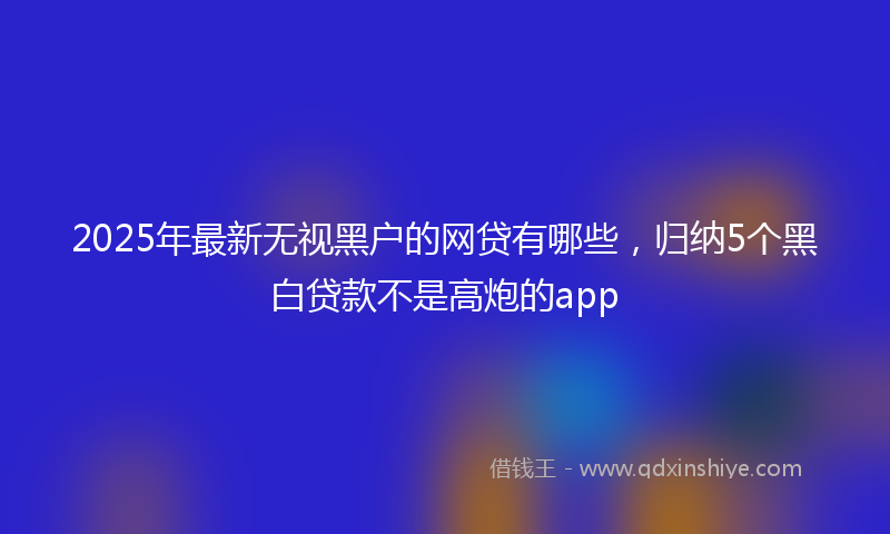 2025年最新无视黑户的网贷有哪些，归纳5个黑白贷款不是高炮的app