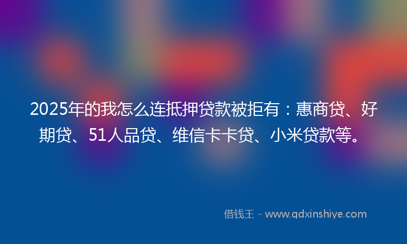 2025年的我怎么连抵押贷款被拒有：惠商贷、好期贷、51人品贷、维信卡卡贷、小米贷款等。