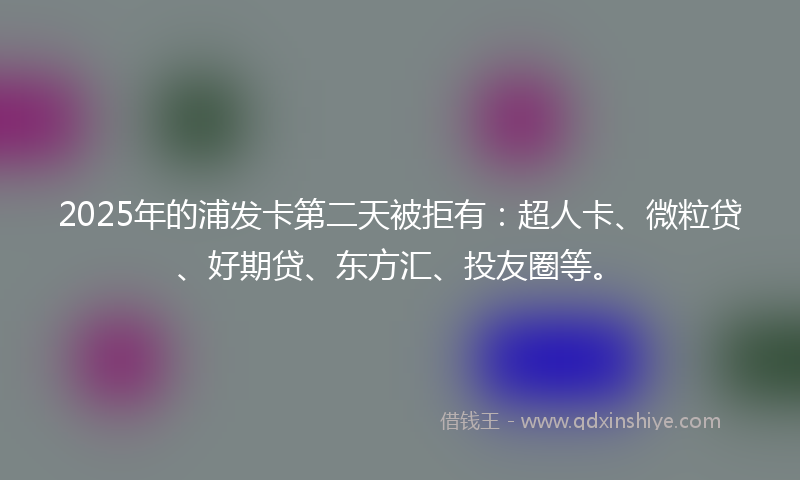 2025年的浦发卡第二天被拒有：超人卡、微粒贷、好期贷、东方汇、投友圈等。