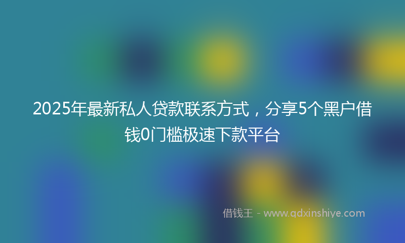 2025年最新私人贷款联系方式，分享5个黑户借钱0门槛极速下款平台