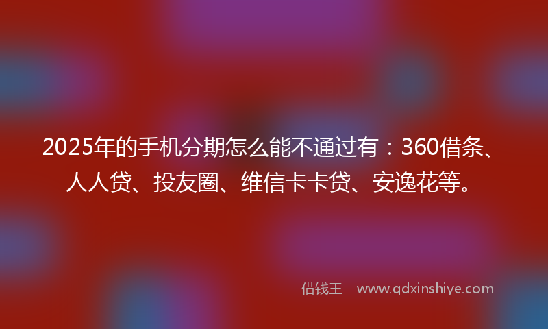 2025年的手机分期怎么能不通过有：360借条、人人贷、投友圈、维信卡卡贷、安逸花等。