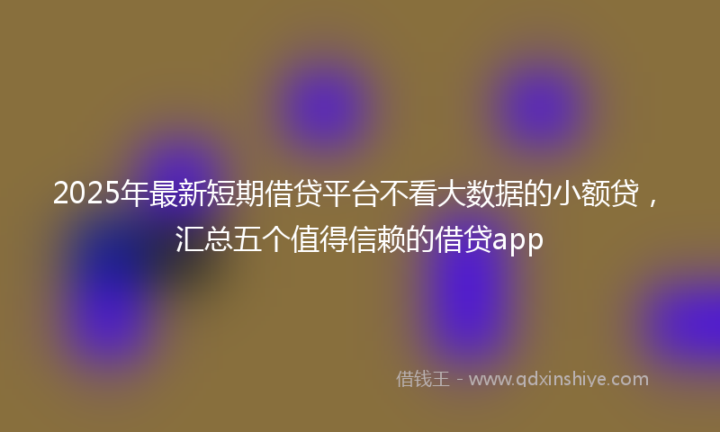2025年最新短期借贷平台不看大数据的小额贷，汇总五个值得信赖的借贷app