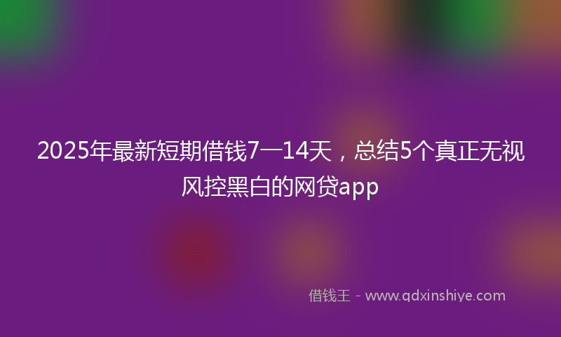 2025年最新短期借钱7一14天，总结5个真正无视风控黑白的网贷app