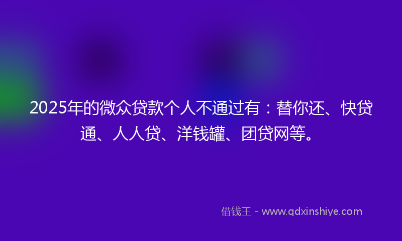 2025年的微众贷款个人不通过有：替你还、快贷通、人人贷、洋钱罐、团贷网等。