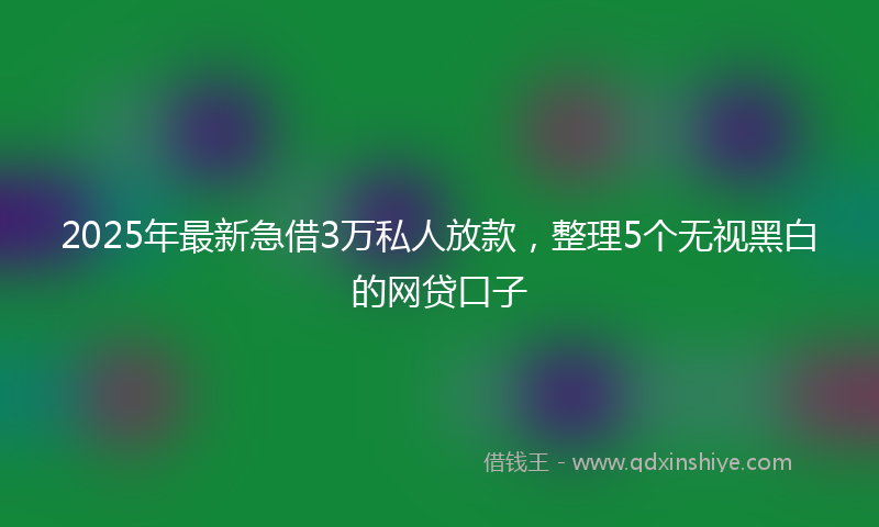 2025年最新急借3万私人放款，整理5个无视黑白的网贷口子