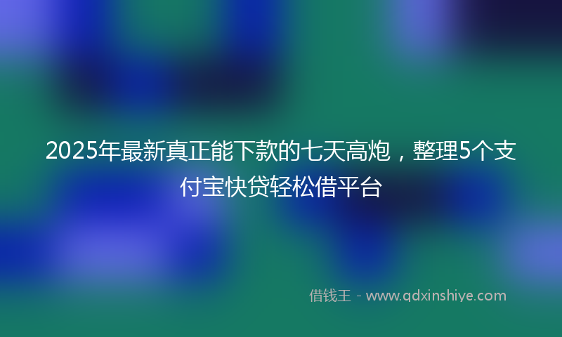 2025年最新真正能下款的七天高炮，整理5个支付宝快贷轻松借平台