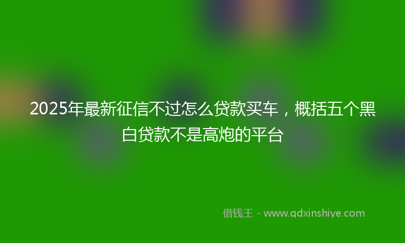 2025年最新征信不过怎么贷款买车，概括五个黑白贷款不是高炮的平台