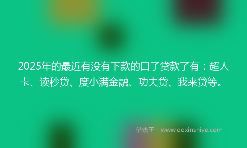 2025年的最近有没有下款的口子贷款了有：超人卡、读秒贷、度小满金融、功夫贷、我来贷等。