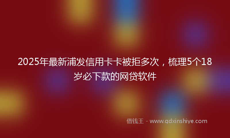 2025年最新浦发信用卡卡被拒多次，梳理5个18岁必下款的网贷软件