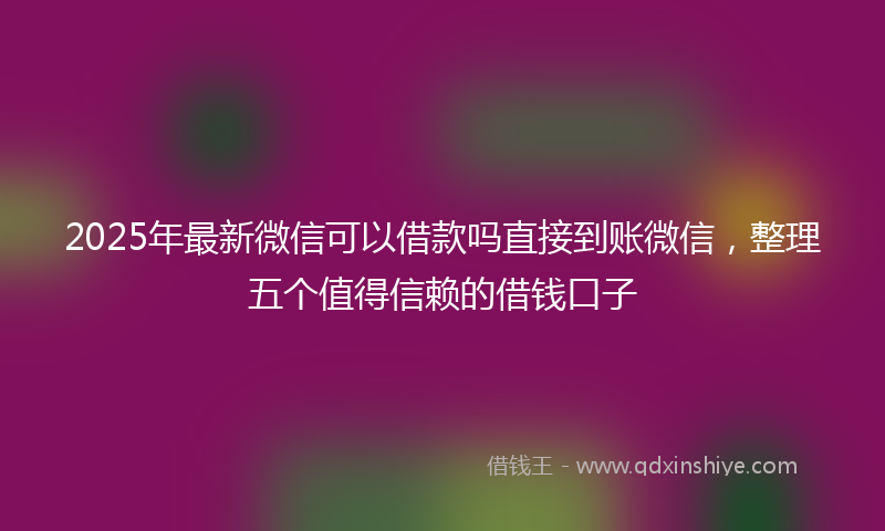 2025年最新微信可以借款吗直接到账微信，整理五个值得信赖的借钱口子