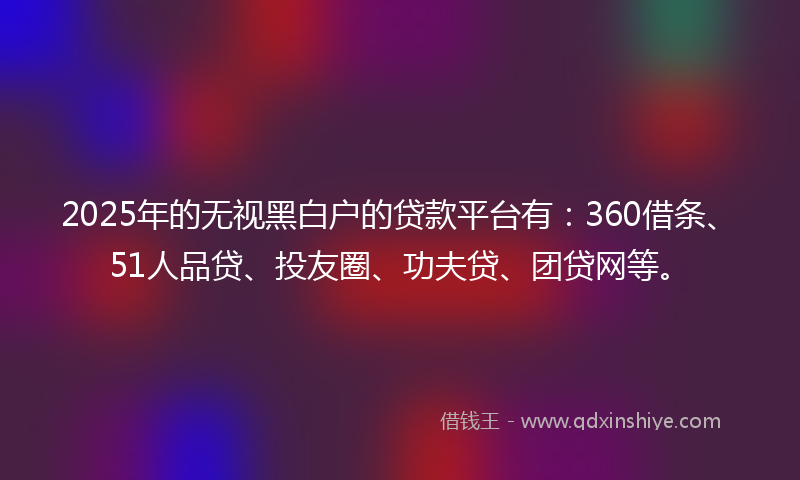 2025年的无视黑白户的贷款平台有：360借条、51人品贷、投友圈、功夫贷、团贷网等。