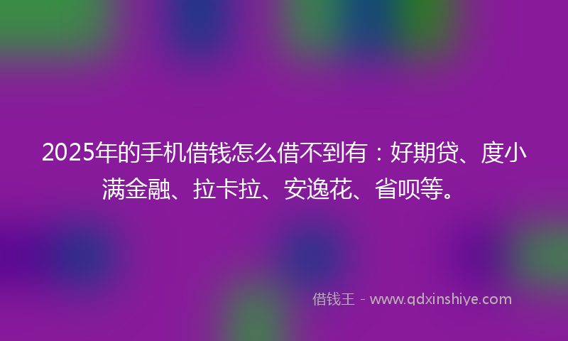 2025年的手机借钱怎么借不到有：好期贷、度小满金融、拉卡拉、安逸花、省呗等。