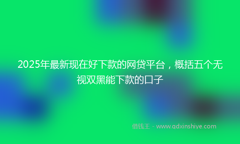 2025年最新现在好下款的网贷平台，概括五个无视双黑能下款的口子