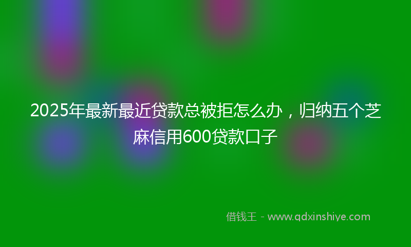 2025年最新最近贷款总被拒怎么办，归纳五个芝麻信用600贷款口子